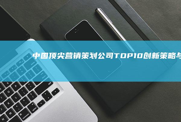 中国顶尖营销策划公司TOP10：创新策略与品牌塑造的领航者