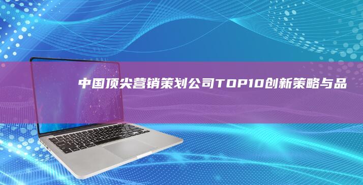 中国顶尖营销策划公司TOP10：创新策略与品牌塑造的领航者